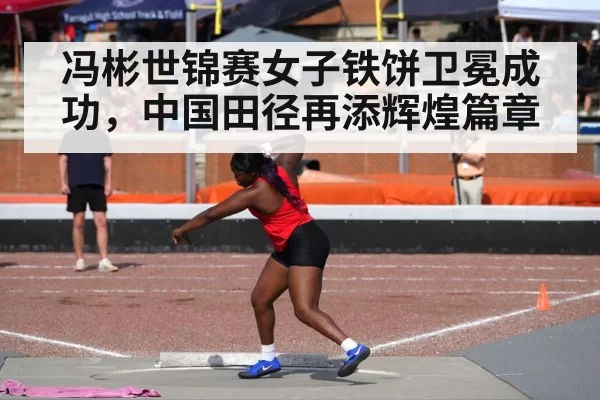 冯彬世锦赛女子铁饼卫冕成功，中国田径再添辉煌篇章