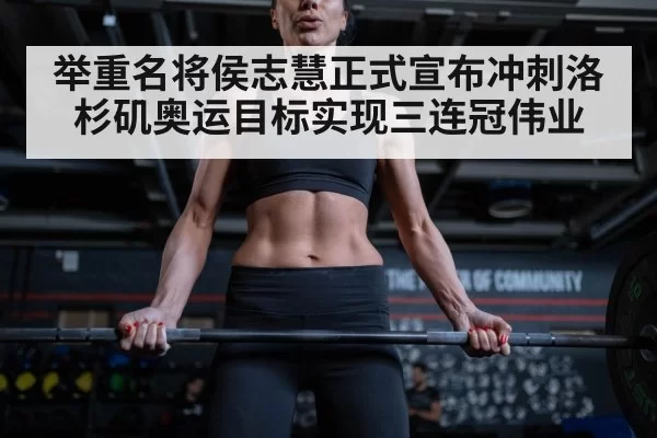 举重名将侯志慧正式宣布冲刺洛杉矶奥运目标实现三连冠伟业