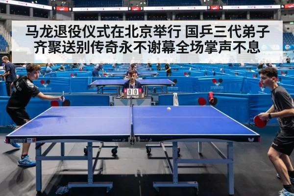 马龙退役仪式在北京举行 国乒三代弟子齐聚送别传奇永不谢幕全场掌声不息